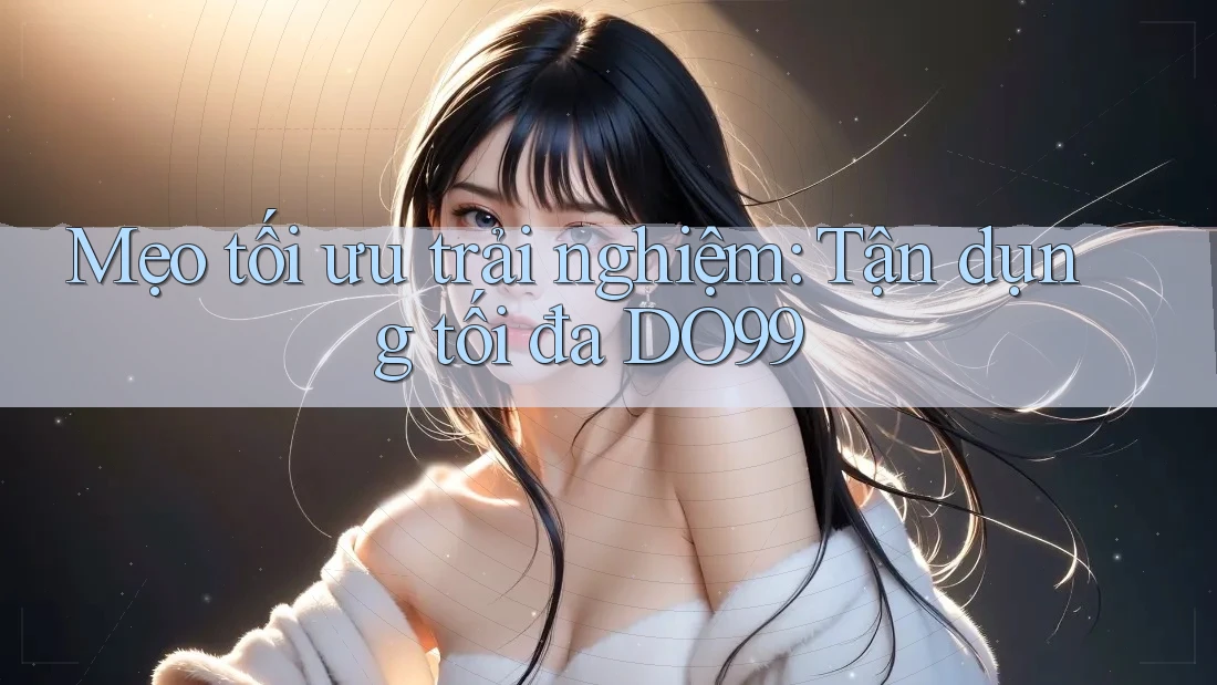 Mẹo tối ưu trải nghiệm: Tận dụng tối đa DO99 Mẹo tối ưu trải nghiệm: Tận dụng tối đa DO99