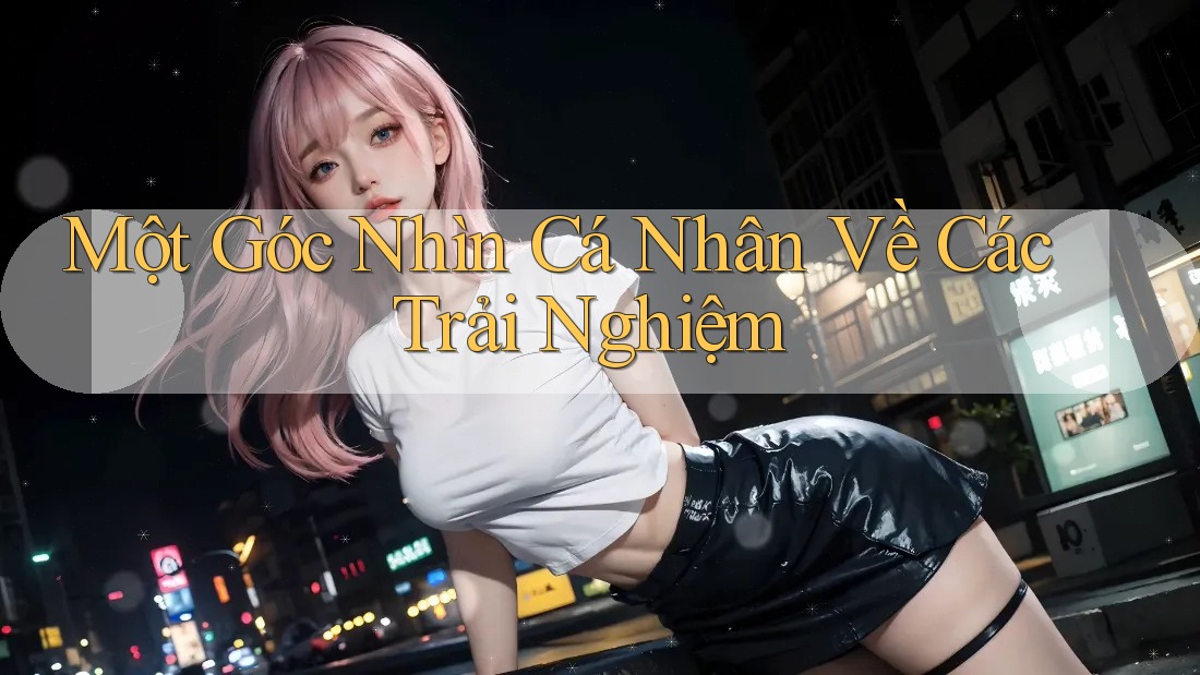 Một Góc Nhìn Cá Nhân Về Các Trải Nghiệm Một Góc Nhìn Cá Nhân Về Các Trải Nghiệm