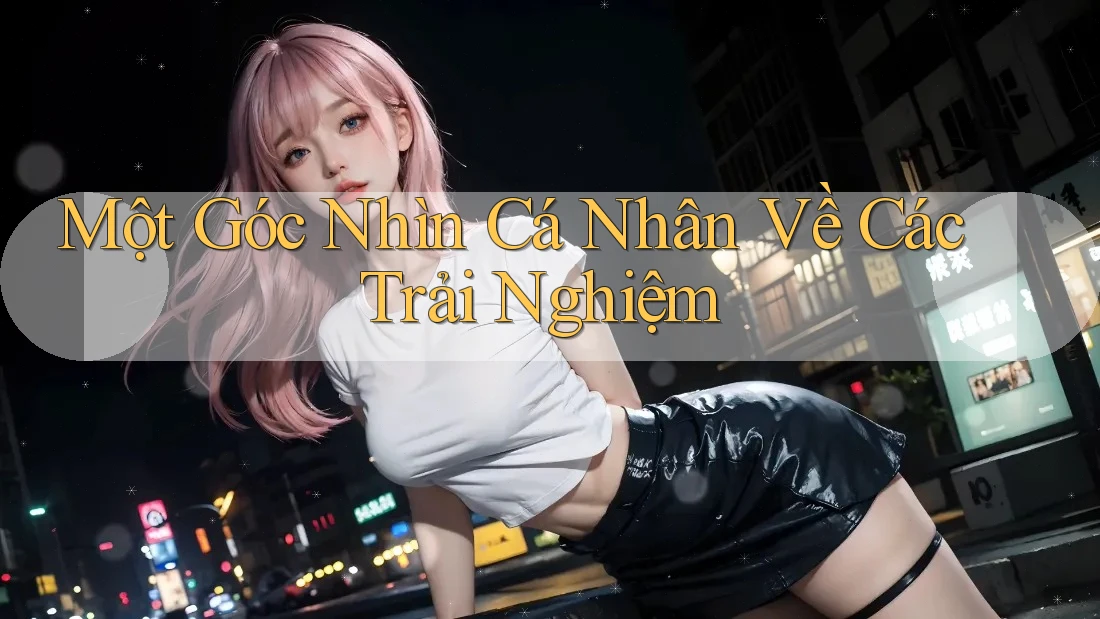 Một Góc Nhìn Cá Nhân Về Các Trải Nghiệm Một Góc Nhìn Cá Nhân Về Các Trải Nghiệm