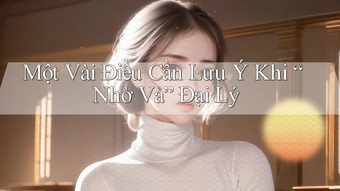 Một Vài Điều Cần Lưu Ý Khi “Nhờ Vả” Đại Lý Một Vài Điều Cần Lưu Ý Khi “Nhờ Vả” Đại Lý