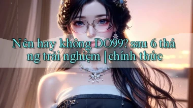 Nên hay không DO99 sau 6 tháng trải nghiệm chính thức