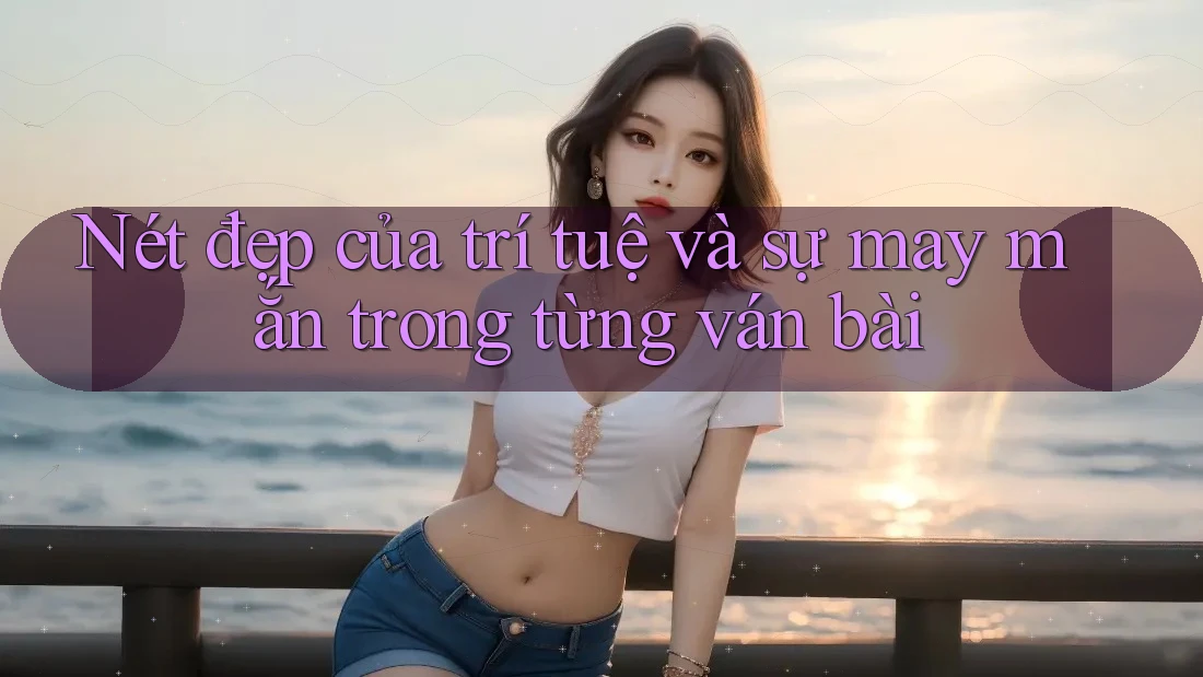 Nét đẹp của trí tuệ và sự may mắn trong từng ván bài
