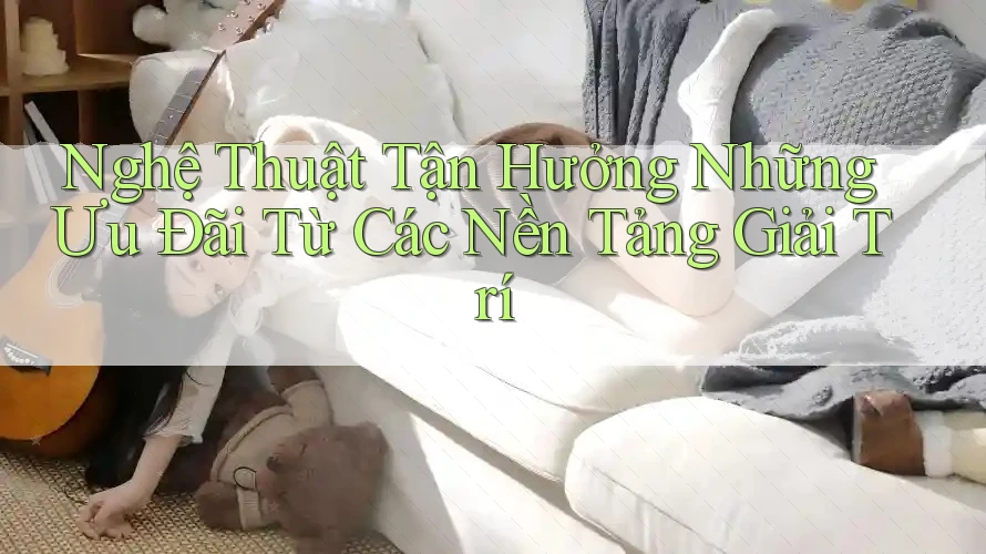 Nghệ Thuật Tận Hưởng Những Ưu Đãi Từ Các Nền Tảng Giải Trí