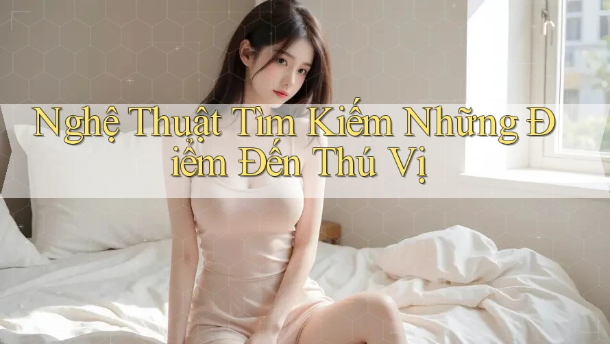 Nghệ Thuật Tìm Kiếm Những Điểm Đến Thú Vị Nghệ Thuật Tìm Kiếm Những Điểm Đến Thú Vị