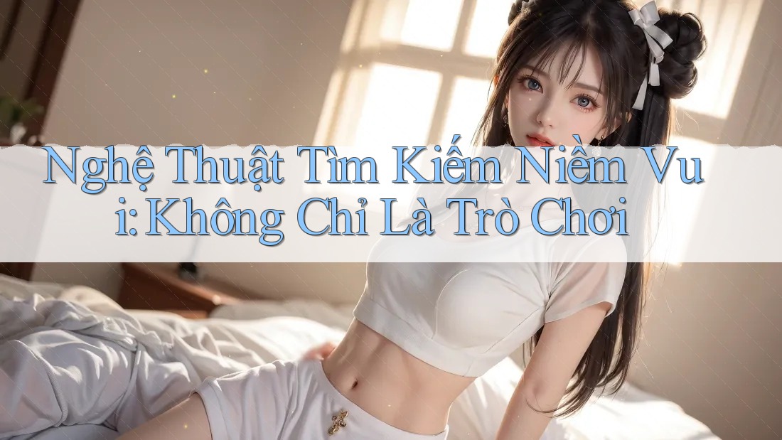 Nghệ Thuật Tìm Kiếm Niềm Vui: Không Chỉ Là Trò Chơi