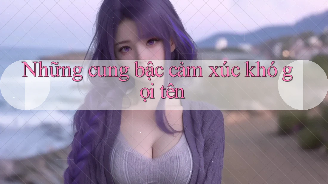 Những cung bậc cảm xúc khó gọi tên