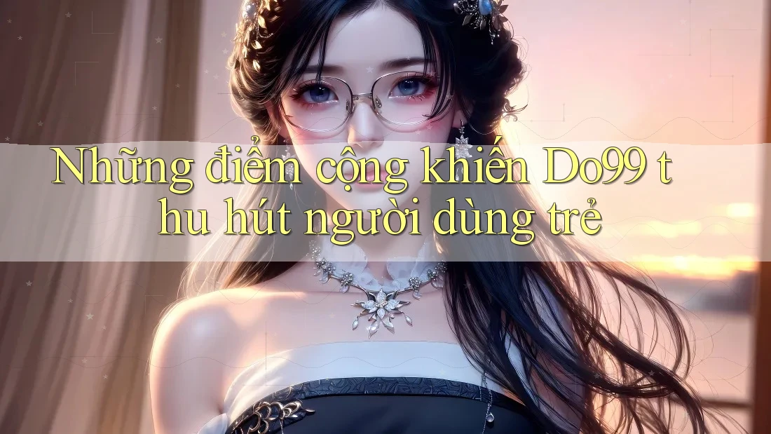 Những điểm cộng khiến Do99 thu hút người dùng trẻ Những điểm cộng khiến Do99 thu hút người dùng trẻ