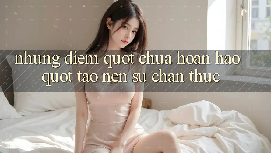 Những điểm " chưa hoàn hảo" tạo nên sự chân thực