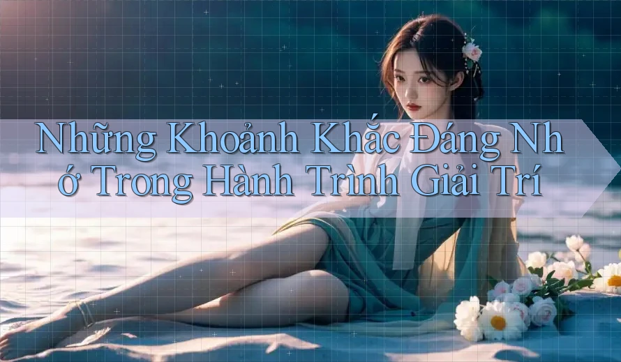 Những Khoảnh Khắc Đáng Nhớ Trong Hành Trình Giải Trí