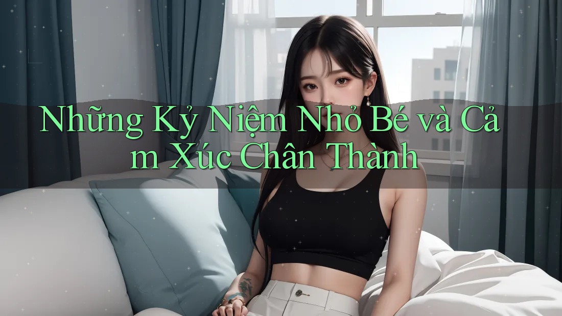 Những Kỷ Niệm Nhỏ Bé và Cảm Xúc Chân Thành Những Kỷ Niệm Nhỏ Bé và Cảm Xúc Chân Thành