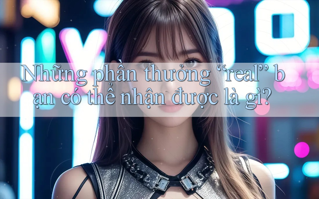 Những phần thưởng “real” bạn có thể nhận được là gì? Những phần thưởng “real” bạn có thể nhận được là gì?