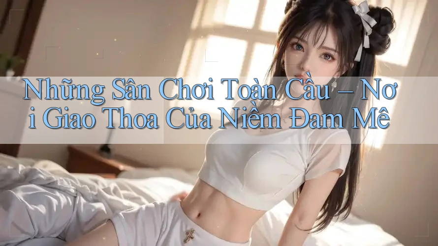 Những Sân Chơi Toàn Cầu – Nơi Giao Thoa Của Niềm Đam Mê Những Sân Chơi Toàn Cầu – Nơi Giao Thoa Của Niềm Đam Mê