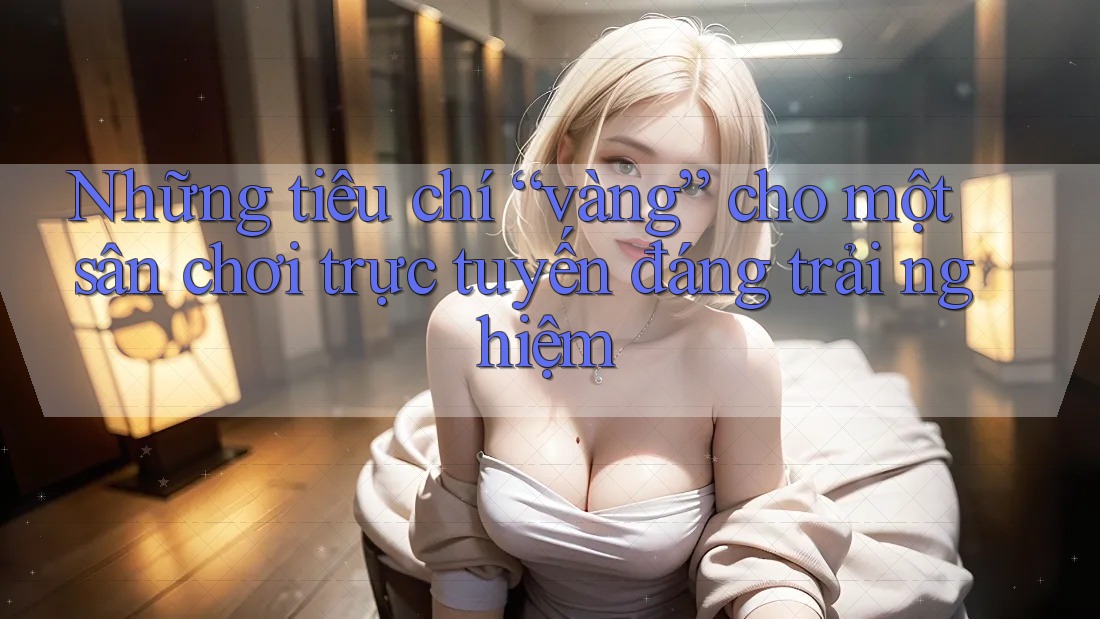 Những tiêu chí “vàng” cho một sân chơi trực tuyến đáng trải nghiệm Những tiêu chí “vàng” cho một sân chơi trực tuyến đáng trải nghiệm