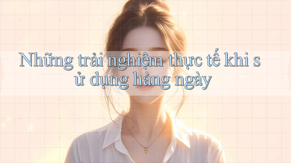Những trải nghiệm thực tế khi sử dụng hàng ngày Những trải nghiệm thực tế khi sử dụng hàng ngày