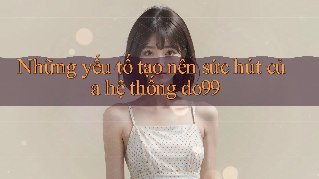 Những yếu tố tạo nên sức hút của hệ thống do99 Những yếu tố tạo nên sức hút của hệ thống do99
