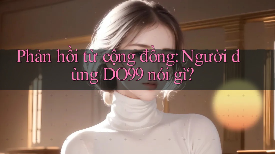 Phản hồi từ cộng đồng: Người dùng DO99 nói gì? Phản hồi từ cộng đồng: Người dùng DO99 nói gì?