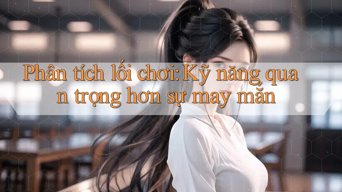 Phân tích lối chơi: Kỹ năng quan trọng hơn sự may mắn Phân tích lối chơi: Kỹ năng quan trọng hơn sự may mắn