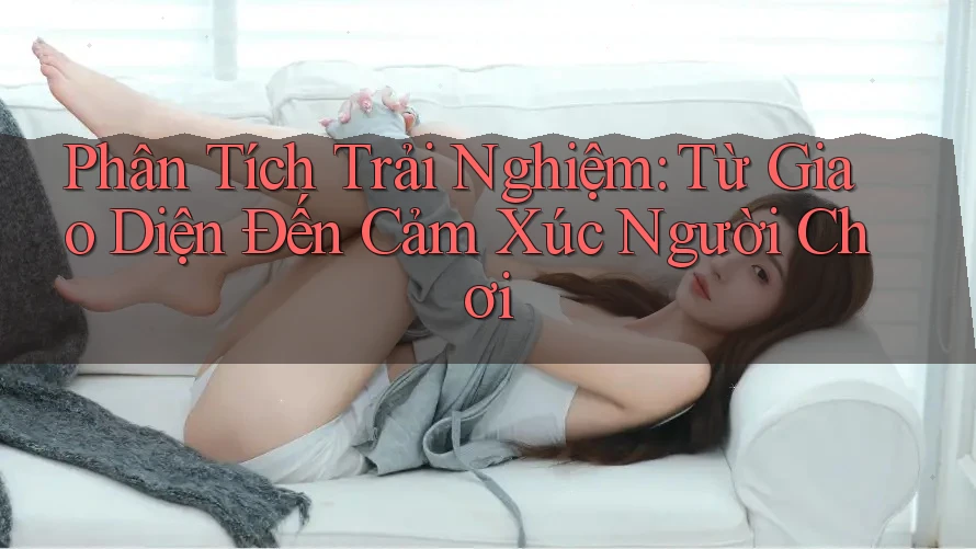 Phân Tích Trải Nghiệm: Từ Giao Diện Đến Cảm Xúc Người Chơi Phân Tích Trải Nghiệm: Từ Giao Diện Đến Cảm Xúc Người Chơi