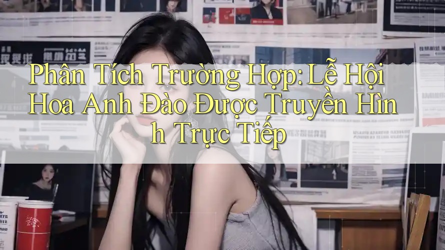 Phân Tích Trường Hợp: Lễ Hội Hoa Anh Đào Được Truyền Hình Trực Tiếp Phân Tích Trường Hợp: Lễ Hội Hoa Anh Đào Được Truyền Hình Trực Tiếp
