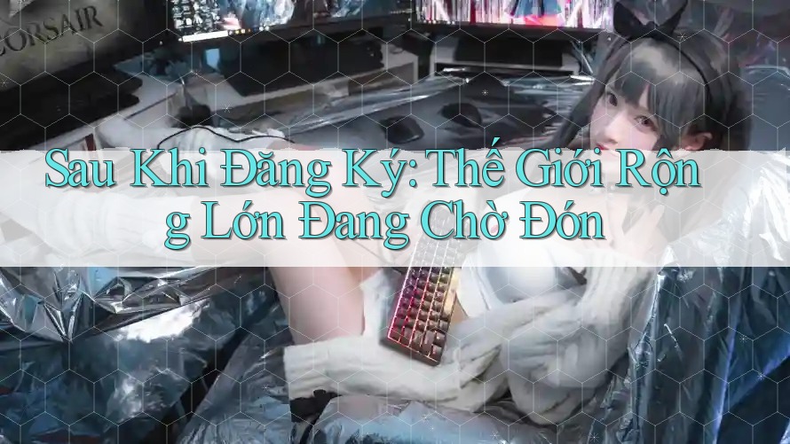 Sau Khi Đăng Ký: Thế Giới Rộng Lớn Đang Chờ Đón Sau Khi Đăng Ký: Thế Giới Rộng Lớn Đang Chờ Đón