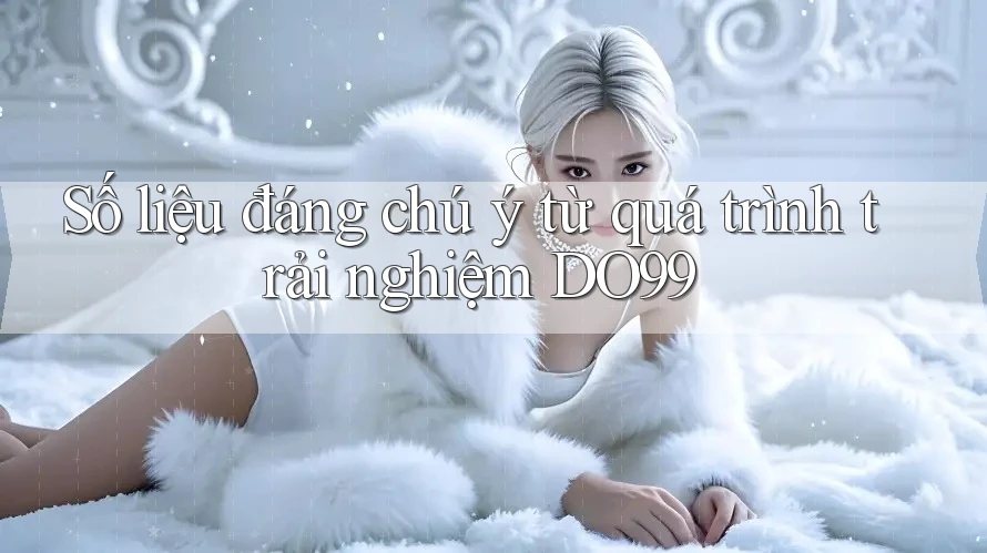 Số liệu đáng chú ý từ quá trình trải nghiệm DO99 Số liệu đáng chú ý từ quá trình trải nghiệm DO99