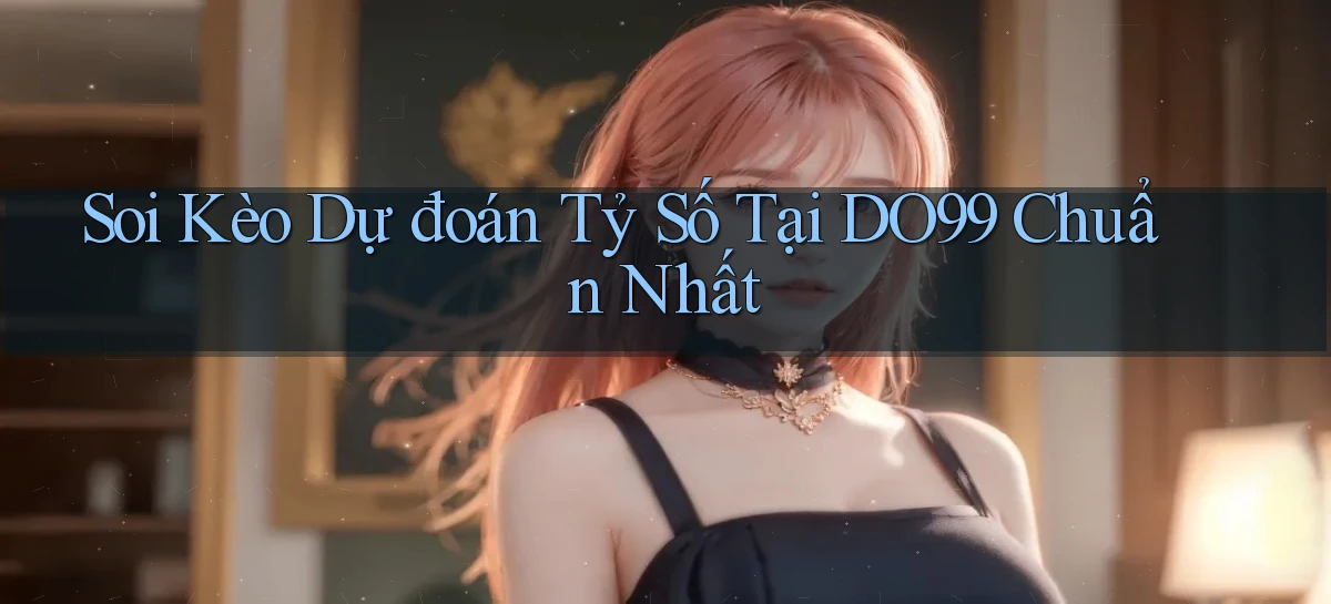 soi kèo dự đoán tỷ số tại do99 chuẩn nhất