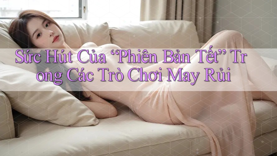 Sức Hút Của “Phiên Bản Tết” Trong Các Trò Chơi May Rủi Sức Hút Của “Phiên Bản Tết” Trong Các Trò Chơi May Rủi