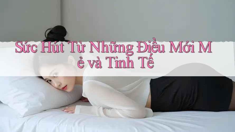 Sức Hút Từ Những Điều Mới Mẻ và Tinh Tế Sức Hút Từ Những Điều Mới Mẻ và Tinh Tế