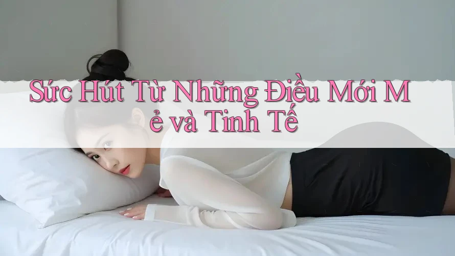 Sức Hút Từ Những Điều Mới Mẻ và Tinh Tế Sức Hút Từ Những Điều Mới Mẻ và Tinh Tế