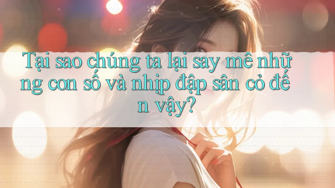Tại sao chúng ta lại say mê những con số và nhịp đập sân cỏ đến vậy?