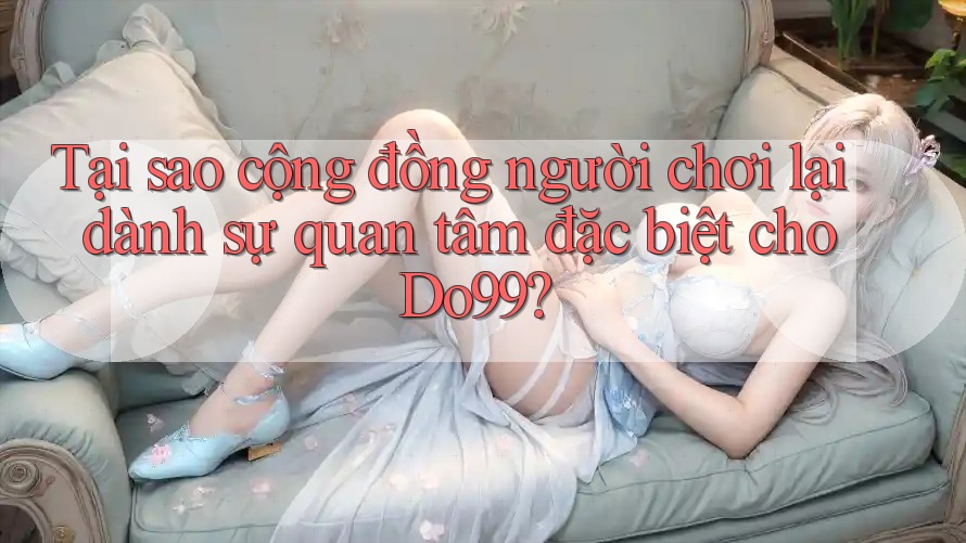 Tại sao cộng đồng người chơi lại dành sự quan tâm đặc biệt cho Do99?