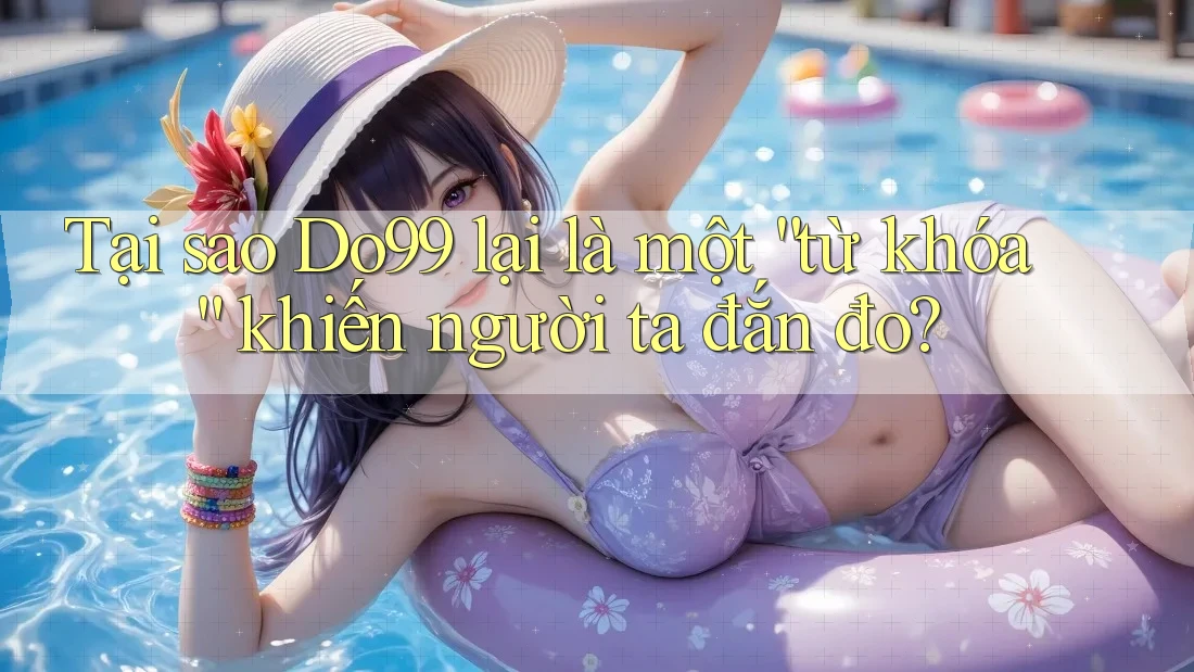 Tại sao Do99 lại là một “từ khóa” khiến người ta đắn đo? Tại sao Do99 lại là một “từ khóa” khiến người ta đắn đo?