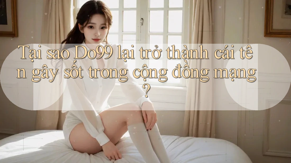 Tại sao Do99 lại trở thành cái tên gây sốt trong cộng đồng mạng?