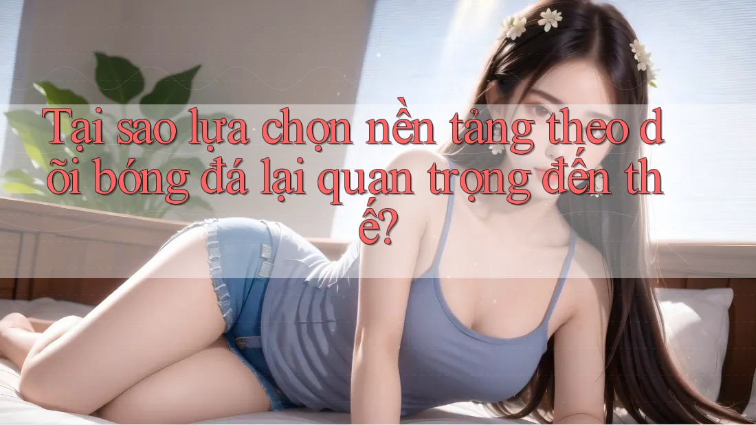 Tại sao lựa chọn nền tảng theo dõi bóng đá lại quan trọng đến thế?