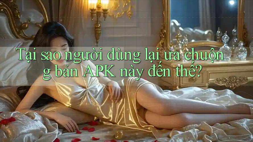 Tại sao người dùng lại ưa chuộng bản APK này đến thế?