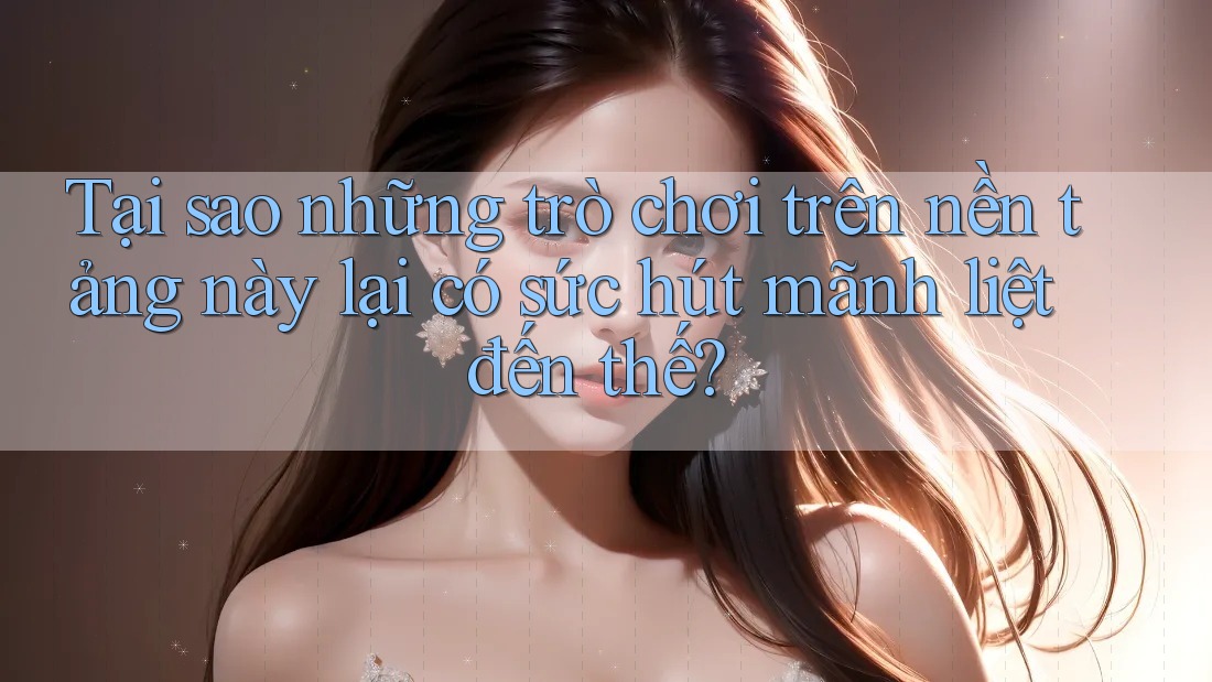 Tại sao những trò chơi trên nền tảng này lại có sức hút mãnh liệt đến thế?