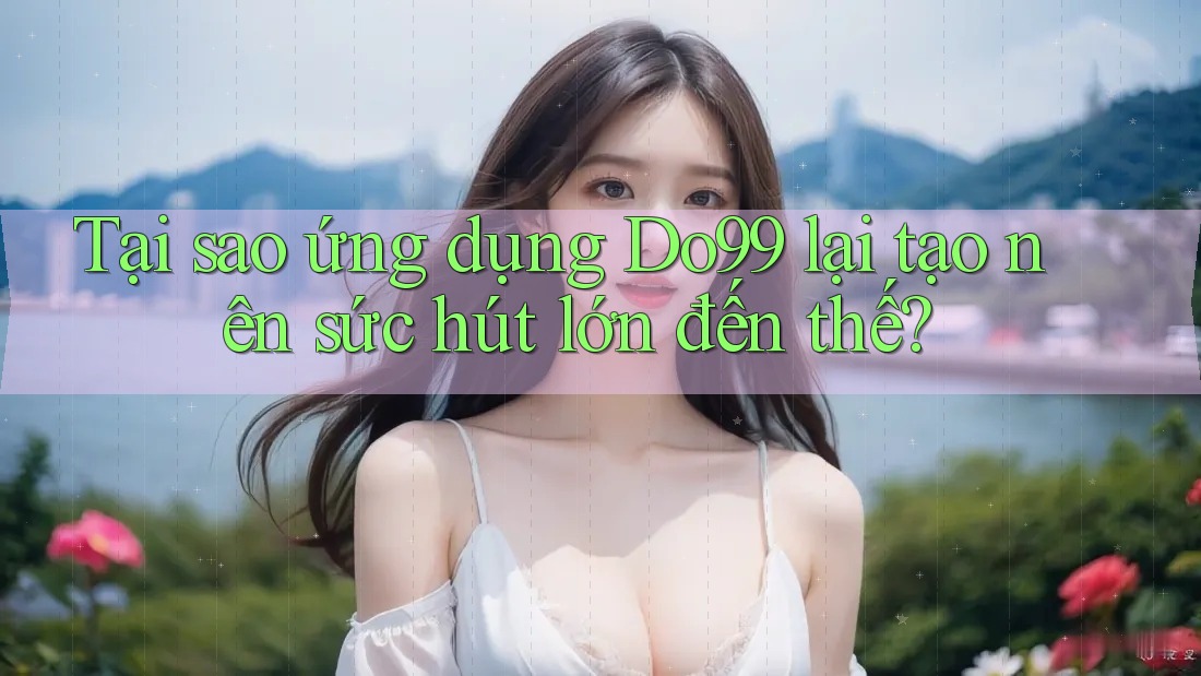 Tại sao ứng dụng Do99 lại tạo nên sức hút lớn đến thế? Tại sao ứng dụng Do99 lại tạo nên sức hút lớn đến thế?