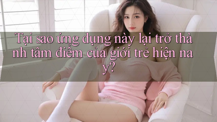 Tại sao ứng dụng này lại trở thành tâm điểm của giới trẻ hiện nay?