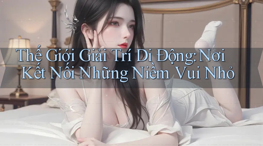 Thế Giới Giải Trí Di Động: Nơi Kết Nối Những Niềm Vui Nhỏ Thế Giới Giải Trí Di Động: Nơi Kết Nối Những Niềm Vui Nhỏ