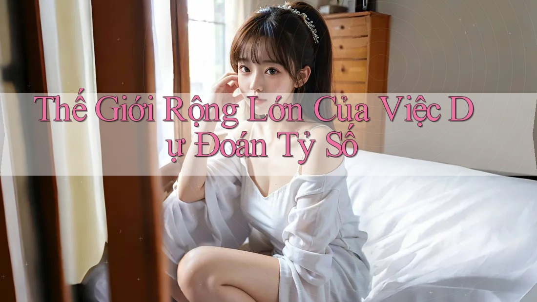 Thế Giới Rộng Lớn Của Việc Dự Đoán Tỷ Số Thế Giới Rộng Lớn Của Việc Dự Đoán Tỷ Số