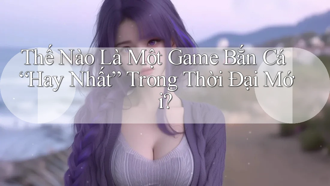 Thế Nào Là Một Game Bắn Cá “Hay Nhất” Trong Thời Đại Mới?