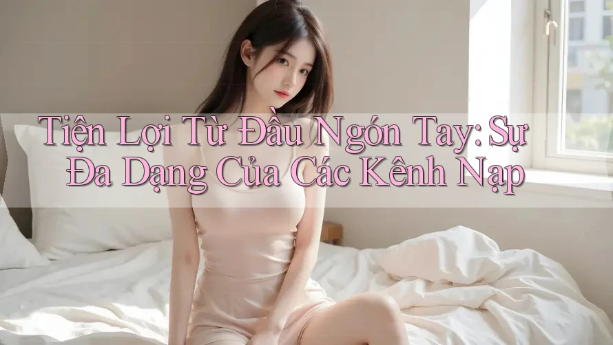 Tiện Lợi Từ Đầu Ngón Tay: Sự Đa Dạng Của Các Kênh Nạp Tiện Lợi Từ Đầu Ngón Tay: Sự Đa Dạng Của Các Kênh Nạp