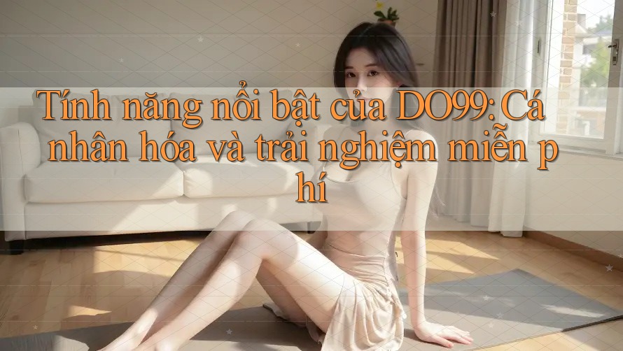 Tính năng nổi bật của DO99: Cá nhân hóa và trải nghiệm miễn phí Tính năng nổi bật của DO99: Cá nhân hóa và trải nghiệm miễn phí
