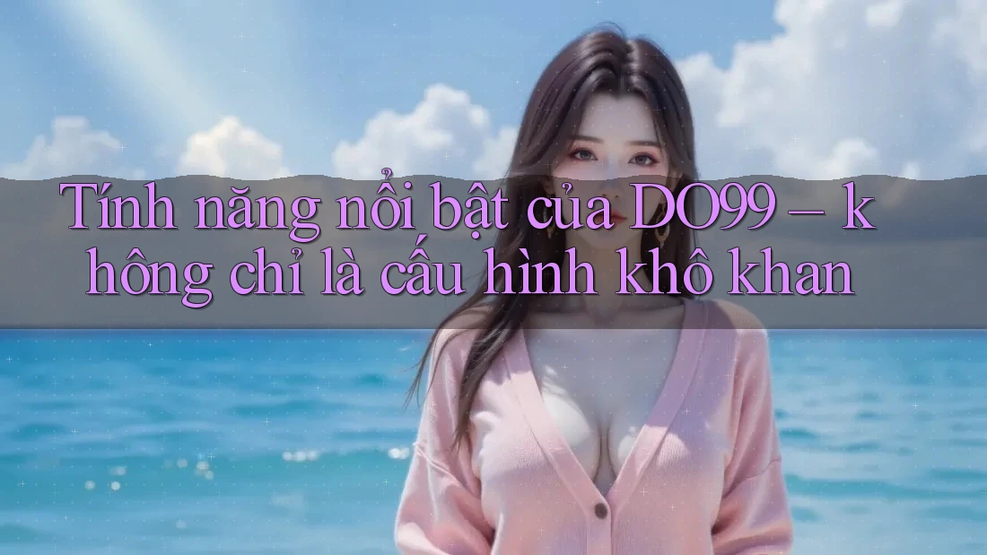 Tính năng nổi bật của DO99 – không chỉ là cấu hình khô khan Tính năng nổi bật của DO99 – không chỉ là cấu hình khô khan
