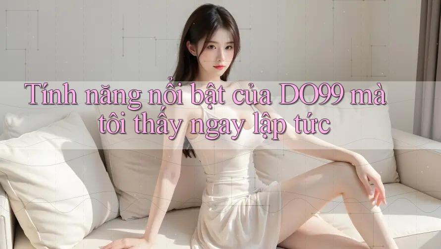 Tính năng nổi bật của DO99 mà tôi thấy ngay lập tức Tính năng nổi bật của DO99 mà tôi thấy ngay lập tức