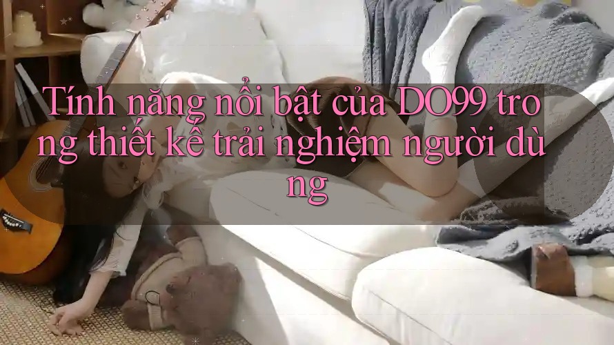 Tính năng nổi bật của DO99 trong thiết kế trải nghiệm người dùng