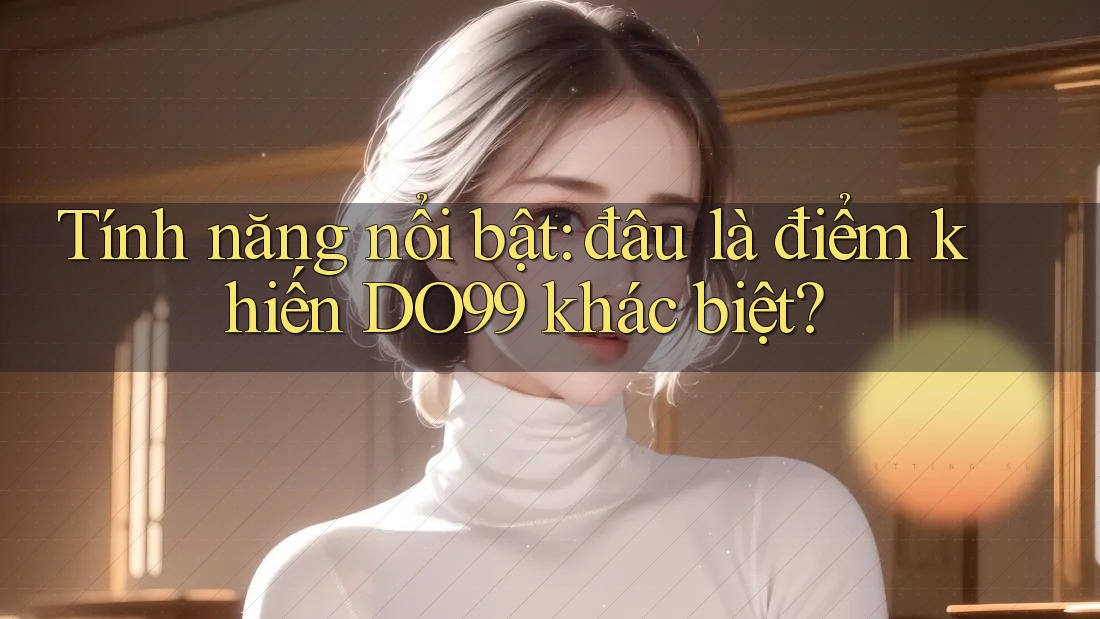 Tính năng nổi bật: đâu là điểm khiến DO99 khác biệt? Tính năng nổi bật: đâu là điểm khiến DO99 khác biệt?