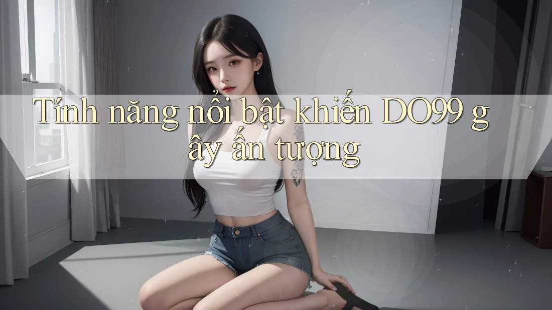 Tính năng nổi bật khiến DO99 gây ấn tượng Tính năng nổi bật khiến DO99 gây ấn tượng