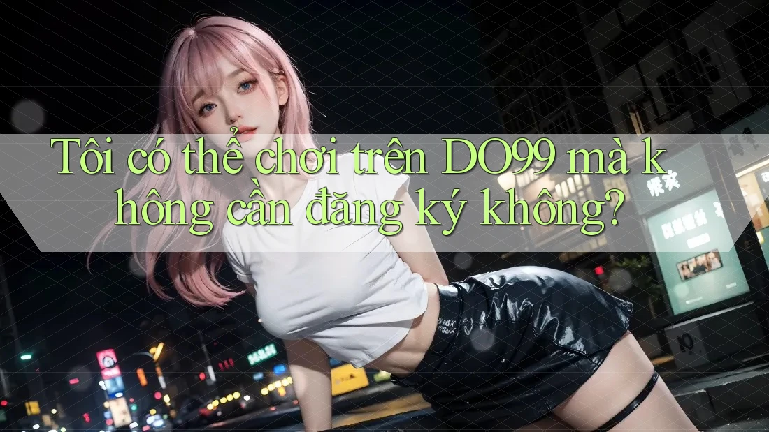 Tôi có thể chơi trên DO99 mà không cần đăng ký không? Tôi có thể chơi trên DO99 mà không cần đăng ký không?