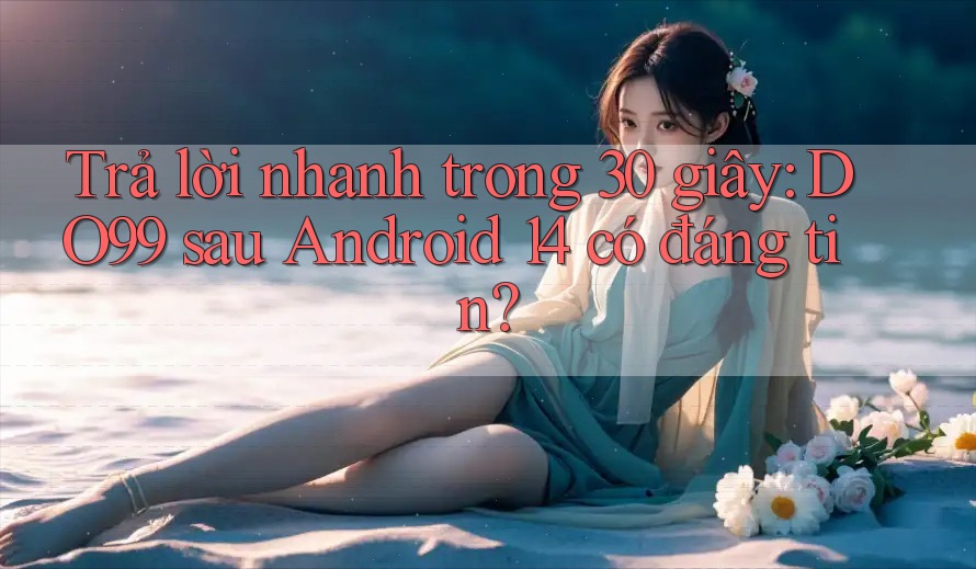 Trả lời nhanh trong 30 giây: DO99 sau Android 14 có đáng tin? Trả lời nhanh trong 30 giây: DO99 sau Android 14 có đáng tin?